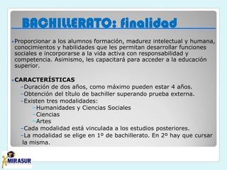 BACHILLERATO: finalidad
•Proporcionar a los alumnos formación, madurez intelectual y humana,
conocimientos y habilidades que les permitan desarrollar funciones
sociales e incorporarse a la vida activa con responsabilidad y
competencia. Asimismo, les capacitará para acceder a la educación
superior.
•CARACTERÍSTICAS
–Duración de dos años, como máximo pueden estar 4 años.
–Obtención del título de bachiller superando prueba externa.
–Existen tres modalidades:
–Humanidades y Ciencias Sociales
–Ciencias
–Artes
–Cada modalidad está vinculada a los estudios posteriores.
–La modalidad se elige en 1º de bachillerato. En 2º hay que cursar
la misma.
 