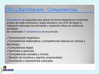 ESO y Bachillerato : Competencias
Competencia: la capacidad para aplicar de forma integrada los contenidos
propios de cada enseñanza y etapa educativa, con el fin de lograr la
realización adecuada de actividades y resolución eficaz de problemas
complejos.
Se contemplan 7 competencias en el currículo:
✓Comunicación lingüística.
✓Competencia matemática y competencias básicas en ciencia y
tecnología.
✓Competencia digital.
✓Aprender a aprender.
✓Competencias sociales y cívicas.
✓Sentido de iniciativa y espíritu emprendedor.
✓Conciencia y expresiones culturales.
 