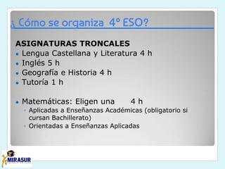 ¿ Cómo se organiza 4º ESO?
ASIGNATURAS TRONCALES
● Lengua Castellana y Literatura 4 h
● Inglés 5 h
● Geografía e Historia 4 h
● Tutoría 1 h
● Matemáticas: Eligen una 4 h
◦ Aplicadas a Enseñanzas Académicas (obligatorio si
cursan Bachillerato)
◦ Orientadas a Enseñanzas Aplicadas
 
