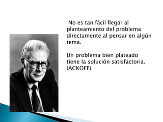 No es tan fácil llegar al
planteamiento del problema
directamente al pensar en algún
tema.
Un problema bien plateado
tiene la solución satisfactoria.
(ACKOFF)
 