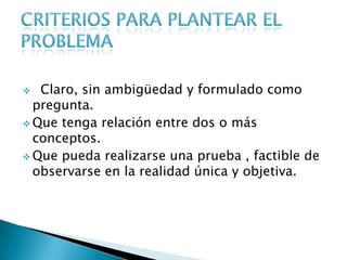  Claro, sin ambigüedad y formulado como
pregunta.
 Que tenga relación entre dos o más
conceptos.
 Que pueda realizarse una prueba , factible de
observarse en la realidad única y objetiva.
 