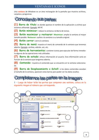9
VENTANAS E ICONOS
Una ventana de Windows es un área rectangular de la pantalla que muestra archivos,
carpetas y programas.
(1) Barra de título: es donde aparece el nombre de la aplicación o archivo que
estamos utilizando. Ejemplo: Mi PC
(2) Botón minimizar: reduce la ventana a la Barra de tareas.
(3) Botón maximizar y restaurar: Maximizar: amplia la ventana al mayor
tamaño posible. Restaurar: vuelve a la ventana a su tamaño original.
(4) Botón cerrar: cierra la ventana.
(5) Barra de menú: muestra el menú de comando de la ventana que tenemos
abierta. Ejemplo: archivo, edición, ver, etc.
(6) Barra de herramientas: contiene iconos para ejecutar de forma inmedia-
ta algunas de las operaciones más utilizadas.
(7) Barra de estado: ofrece información al usuario. Esta información varía en
función de la ventana que tengamos abierta.
(8) Contenido: muestra el contenido que se encuentra en la ventana selecciona-
da.
(9) Barra de Desplazamiento o Scholl: si los datos contenidos excedan
el tamaño de la ventana, aparecen estas barras para poder ver los datos ocultos.
1 – Luego de haber leído las partes que componen una ventana, coloca en la
siguiente imagen el número que corresponda.
 