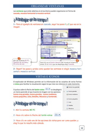 10
ORGANIZAR VENTANAS
Las ventanas que están abiertas en el escritorio pueden organizarse en forma de
cascada, mosaico horizontal o mosaico vertical.
1- Para el ejemplo de ventanas en cascada, seguí los pasos 1 y 2 que ves en la
imagen:
2- Repetí los pasos y proba como quedan las ventanas si elegís mosaico hori-
zontal o mosaico vertical.
VISTAS E ICONOS
El explorador de Windows permite ver la información de las carpetas de varias formas
o vistas para facilitar la visualización según lo que más nos interese en cada momento.
Si pulsas sobre la flecha del botón vistas se desplegará
un menú parecido al que muestra la imagen con las opciones:
Iconos muy grandes, Iconos grandes, Iconos medianos,
Iconos pequeños, Lista, Detalles, Mosaicos y Contenido.
1- Abrí la ventana MI PC.
2- Hace clic sobre la flecha del botón vistas
3- Hace clic en cada una de las opciones de vistas para ver como quedan, y
elegí la que te resulte más cómoda.
 