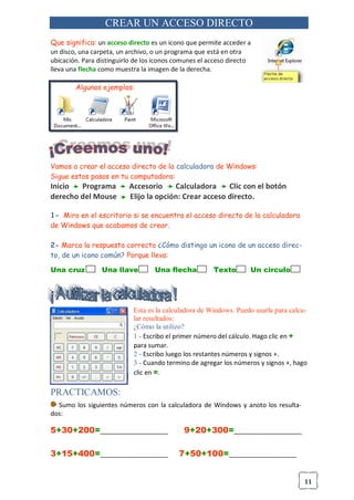 11
CREAR UN ACCESO DIRECTO
Que significa: un acceso directo es un icono que permite acceder a
un disco, una carpeta, un archivo, o un programa que está en otra
ubicación. Para distinguirlo de los iconos comunes el acceso directo
lleva una flecha como muestra la imagen de la derecha.
Algunos ejemplos:
Vamos a crear el acceso directo de la calculadora de Windows:
Sigue estos pasos en tu computadora:
Inicio Programa Accesorio Calculadora Clic con el botón
derecho del Mouse Elijo la opción: Crear acceso directo.
1- Miro en el escritorio si se encuentra el acceso directo de la calculadora
de Windows que acabamos de crear.
2- Marca la respuesta correcta ¿Cómo distingo un icono de un acceso direc-
to, de un icono común? Porque lleva:
Una cruz Una llave Una flecha Texto Un circulo
Esta es la calculadora de Windows. Puedo usarla para calcu-
lar resultados:
¿Cómo la utilizo?
1 - Escribo el primer número del cálculo. Hago clic en +
para sumar.
2 - Escribo luego los restantes números y signos +.
3 - Cuando termino de agregar los números y signos +, hago
clic en =.
PRACTICAMOS:
Sumo los siguientes números con la calculadora de Windows y anoto los resulta-
dos:
5+30+200=___________________ 9+20+300=___________________
3+15+400=___________________ 7+50+100=___________________
 