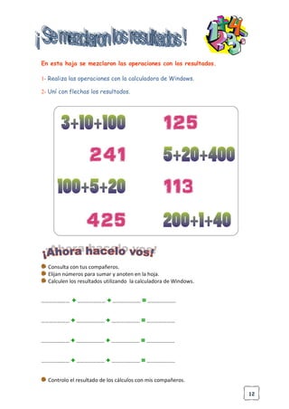 12
En esta hoja se mezclaron las operaciones con los resultados.
1- Realiza las operaciones con la calculadora de Windows.
2- Uní con flechas los resultados.
Consulta con tus compañeros.
Elijan números para sumar y anoten en la hoja.
Calculen los resultados utilizando la calculadora de Windows.
………………… + ………………… + ………………… = …………………
………………… + ………………… + ………………… = …………………
………………… + ………………… + ………………… = …………………
………………… + ………………… + ………………… = …………………
Controlo el resultado de los cálculos con mis compañeros.
 