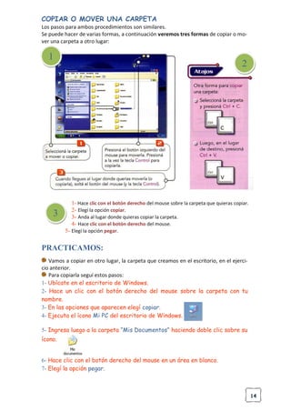 14
COPIAR O MOVER UNA CARPETA
Los pasos para ambos procedimientos son similares.
Se puede hacer de varias formas, a continuación veremos tres formas de copiar o mo-
ver una carpeta a otro lugar:
1- Hace clic con el botón derecho del mouse sobre la carpeta que quieras copiar.
2- Elegí la opción copiar.
3- Anda al lugar donde quieras copiar la carpeta.
4- Hace clic con el botón derecho del mouse.
5- Elegí la opción pegar.
PRACTICAMOS:
Vamos a copiar en otro lugar, la carpeta que creamos en el escritorio, en el ejerci-
cio anterior.
Para copiarla seguí estos pasos:
1- Ubícate en el escritorio de Windows.
2- Hace un clic con el botón derecho del mouse sobre la carpeta con tu
nombre.
3- En las opciones que aparecen elegí copiar.
4- Ejecuta el ícono Mi PC del escritorio de Windows.
5- Ingresa luego a la carpeta “Mis Documentos” haciendo doble clic sobre su
ícono.
6- Hace clic con el botón derecho del mouse en un área en blanco.
7- Elegí la opción pegar.
1
2
3
 