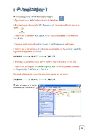16
Realiza la siguiente actividad en la computadora:
1-Ejecuta el ícono Mi PC del escritorio de Windows.
2-Ingresa luego a la carpeta “Mis Documentos” haciendo doble clic sobre su
ícono.
3- Dentro de la carpeta “Mis Documentos” busca la carpeta con el nombre
3er. Grado.
4- Ingresa a ella haciendo doble clic con el botón izquierdo del mouse.
5- Dentro de la carpeta 3er. Grado crea una carpeta con tu nombre y apellido,
siguiendo el siguiente recorrido:
ARCHIVO NUEVO CARPETA
6-Ingresa a la carpeta creada con tu nombre haciendo doble clic en ella.
7- Dentro de tu carpeta crea tres carpetas mas con los siguientes nombres:
1- Computación, 2- Música y 3- Plástica.
Haciendo el siguiente recorrido para cada una de las carpetas:
ARCHIVO NUEVO CARPETA
Mira la imagen, si lo hiciste
bien tiene que quedarte así.
 