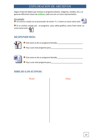 17
EXPLORACION DE ARCHIVOS
Según el tipo de objeto que maneja un programa (textos, imágenes, sonidos, etc.), se
generan diferentes clases de archivos, cada uno con un icono representativo.
Por ejemplo:
Un archivo creado con el procesador de textos Word tiene un icono como este:
O un archivo creado por un programa para editar gráficos como Paint tiene un
icono como este:
RESPONDEMOS:
Este icono es de un programa llamado__________________________
Voy a usar este programa para________________________________
Este icono es de un programa llamado__________________________
Voy a usar este programa para________________________________
DIBUJO LOS ICONOS:
Word Paint
 