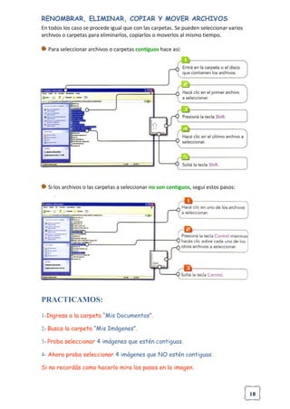 18
RENOMBRAR, ELIMINAR, COPIAR Y MOVER ARCHIVOS
En todos los caso se procede igual que con las carpetas. Se pueden seleccionar varios
archivos o carpetas para eliminarlos, copiarlos o moverlos al mismo tiempo.
Para seleccionar archivos o carpetas contiguos hace así:
Si los archivos o las carpetas a seleccionar no son contiguos, seguí estos pasos:
PRACTICAMOS:
1-Ingresa a la carpeta “Mis Documentos”.
2- Busca la carpeta “Mis Imágenes”.
3- Proba seleccionar 4 imágenes que estén contiguas.
4- Ahora proba seleccionar 4 imágenes que NO estén contiguas.
Si no recordás como hacerlo mira los pasos en la imagen.
 