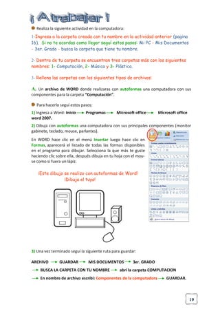 19
Realiza la siguiente actividad en la computadora:
1-Ingresa a la carpeta creada con tu nombre en la actividad anterior (pagina
16). Si no te acordas como llegar seguí estos pasos: Mi PC - Mis Documentos
- 3er. Grado - busca la carpeta que tiene tu nombre.
2- Dentro de tu carpeta se encuentran tres carpetas más con los siguientes
nombres: 1- Computación, 2- Música y 3- Plástica.
3- Rellena las carpetas con los siguientes tipos de archivos:
A. Un archivo de WORD donde realizaras con autoformas una computadora con sus
componentes para la carpeta “Computación”.
Para hacerlo seguí estos pasos:
1) Ingresa a Word: Inicio Programas Microsoft office Microsoft office
word 2007.
2) Dibujá con autoformas una computadora con sus principales componentes (monitor
gabinete, teclado, mouse, parlantes).
En WORD hace clic en el menú Insertar luego hace clic en
Formas, aparecerá el listado de todas las formas disponibles
en el programa para dibujar. Selecciona la que más te guste
haciendo clic sobre ella, después dibuja en tu hoja con el mou-
se como si fuera un lápiz.
¡Este dibujo se realizo con autoformas de Word!
¡Dibuja el tuyo!
3) Una vez terminado seguí la siguiente ruta para guardar:
ARCHIVO GUARDAR MIS DOCUMENTOS 3er. GRADO
BUSCA LA CARPETA CON TU NOMBRE abrí la carpeta COMPUTACION
En nombre de archivo escribí: Componentes de la computadora GUARDAR.
 
