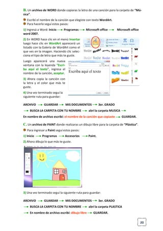20
B. Un archivo de WORD donde copiaras la letra de una canción para la carpeta de “Mú-
sica”.
Escribí el nombre de la canción que elegiste con texto WordArt.
Para hacerlo seguí estos pasos:
1) Ingresá a Word: Inicio Programas Microsoft office Microsoft office
word 2007.
2) En WORD hace clic en el menú Insertar
luego hace clic en WordArt aparecerá un
listado con la Galería de WordArt como el
que ves en la imagen. Haciendo clic selec-
ciona el tipo de letra que más te guste.
Luego aparecerá una nueva
ventana con la leyenda “Escri-
ba aquí el texto”, ingresa el
nombre de la canción, aceptar.
3) Ahora copia la canción con
la letra y el color que más te
guste.
4) Una vez terminado seguí la
siguiente ruta para guardar:
ARCHIVO GUARDAR MIS DOCUMENTOS 3er. GRADO
BUSCA LA CARPETA CON TU NOMBRE abrí la carpeta MUSICA
En nombre de archivo escribí: el nombre de la canción que copiaste GUARDAR.
C. Un archivo de PAINT donde realizaras un dibujo libre para la carpeta de “Plástica”.
Para ingresar a Paint seguí estos pasos:
1) Inicio Programas Accesorios Paint.
2) Ahora dibuja lo que más te guste.
3) Una vez terminado seguí la siguiente ruta para guardar:
ARCHIVO GUARDAR MIS DOCUMENTOS 3er. GRADO
BUSCA LA CARPETA CON TU NOMBRE abrí la carpeta PLASTICA
En nombre de archivo escribí: dibujo libre GUARDAR.
 