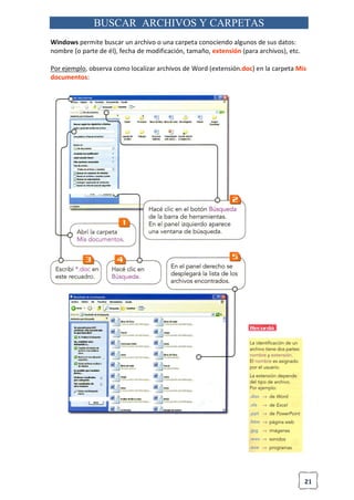 21
BUSCAR ARCHIVOS Y CARPETAS
Windows permite buscar un archivo o una carpeta conociendo algunos de sus datos:
nombre (o parte de él), fecha de modificación, tamaño, extensión (para archivos), etc.
Por ejemplo, observa como localizar archivos de Word (extensión.doc) en la carpeta Mis
documentos:
 