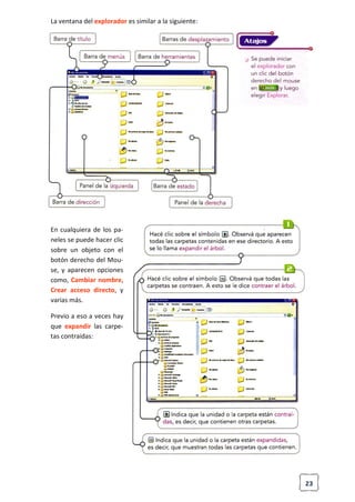 23
La ventana del explorador es similar a la siguiente:
En cualquiera de los pa-
neles se puede hacer clic
sobre un objeto con el
botón derecho del Mou-
se, y aparecen opciones
como, Cambiar nombre,
Crear acceso directo, y
varias más.
Previo a eso a veces hay
que expandir las carpe-
tas contraídas:
 
