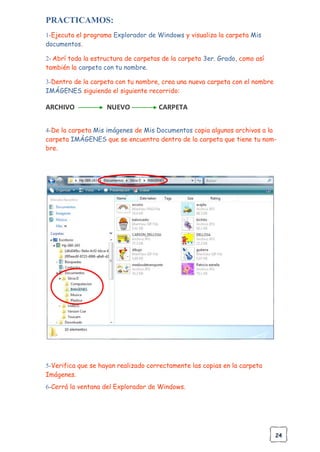24
PRACTICAMOS:
1-Ejecuta el programa Explorador de Windows y visualiza la carpeta Mis
documentos.
2- Abrí toda la estructura de carpetas de la carpeta 3er. Grado, como así
también la carpeta con tu nombre.
3-Dentro de la carpeta con tu nombre, crea una nueva carpeta con el nombre
IMÁGENES siguiendo el siguiente recorrido:
ARCHIVO NUEVO CARPETA
4-De la carpeta Mis imágenes de Mis Documentos copia algunos archivos a la
carpeta IMÁGENES que se encuentra dentro de la carpeta que tiene tu nom-
bre.
5-Verifica que se hayan realizado correctamente las copias en la carpeta
Imágenes.
6-Cerrá la ventana del Explorador de Windows.
 