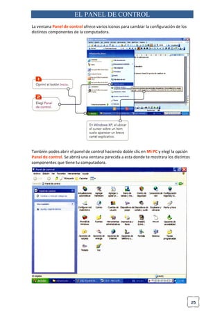 25
EL PANEL DE CONTROL
La ventana Panel de control ofrece varios iconos para cambiar la configuración de los
distintos componentes de la computadora.
También podes abrir el panel de control haciendo doble clic en Mi PC y elegí la opción
Panel de control. Se abrirá una ventana parecida a esta donde te mostrara los distintos
componentes que tiene tu computadora.
 