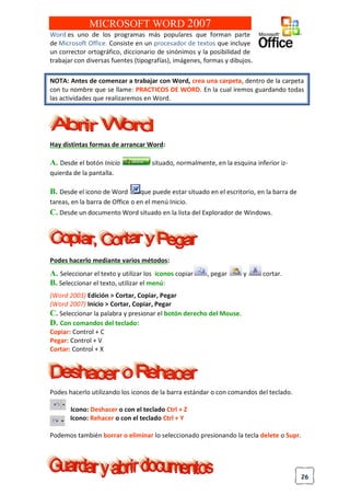 26
MICROSOFT WORD 2007
Word es uno de los programas más populares que forman parte
de Microsoft Office. Consiste en un procesador de textos que incluye
un corrector ortográfico, diccionario de sinónimos y la posibilidad de
trabajar con diversas fuentes (tipografías), imágenes, formas y dibujos.
NOTA: Antes de comenzar a trabajar con Word, crea una carpeta, dentro de la carpeta
con tu nombre que se llame: PRACTICOS DE WORD. En la cual iremos guardando todas
las actividades que realizaremos en Word.
Hay distintas formas de arrancar Word:
A. Desde el botón Inicio situado, normalmente, en la esquina inferior iz-
quierda de la pantalla.
B. Desde el icono de Word que puede estar situado en el escritorio, en la barra de
tareas, en la barra de Office o en el menú Inicio.
C. Desde un documento Word situado en la lista del Explorador de Windows.
Podes hacerlo mediante varios métodos:
A. Seleccionar el texto y utilizar los iconos copiar , pegar y cortar.
B. Seleccionar el texto, utilizar el menú:
(Word 2003) Edición > Cortar, Copiar, Pegar
(Word 2007) Inicio > Cortar, Copiar, Pegar
C. Seleccionar la palabra y presionar el botón derecho del Mouse.
D. Con comandos del teclado:
Copiar: Control + C
Pegar: Control + V
Cortar: Control + X
Podes hacerlo utilizando los iconos de la barra estándar o con comandos del teclado.
Icono: Deshacer o con el teclado Ctrl + Z
Icono: Rehacer o con el teclado Ctrl + Y
Podemos también borrar o eliminar lo seleccionado presionando la tecla delete o Supr.
 