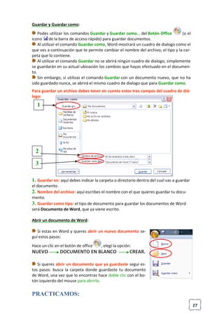 27
Guardar y Guardar como:
Podes utilizar los comandos Guardar y Guardar como... del Botón Office (o el
icono de la barra de acceso rápido) para guardar documentos.
Al utilizar el comando Guardar como, Word mostrará un cuadro de dialogo como el
que ves a continuación que te permite cambiar el nombre del archivo, el tipo y la car-
peta que lo contiene.
Al utilizar el comando Guardar no se abrirá ningún cuadro de dialogo, simplemente
se guardarán en su actual ubicación los cambios que hayas efectuado en el documen-
to.
Sin embargo, si utilizas el comando Guardar con un documento nuevo, que no ha
sido guardado nunca, se abrirá el mismo cuadro de dialogo que para Guardar como.
Para guardar un archivo debes tener en cuenta estos tres campos del cuadro de diá-
logo:
1. Guardar en: aquí debes indicar la carpeta o directorio dentro del cual vas a guardar
el documento.
2. Nombre del archivo: aquí escribes el nombre con el que quieres guardar tu docu-
mento.
3. Guardar como tipo: el tipo de documento para guardar los documentos de Word
será Documento de Word, que ya viene escrito.
Abrir un documento de Word:
Si estas en Word y queres abrir un nuevo documento se-
guí estos pasos:
Hace un clic en el botón de office , elegí la opción:
NUEVO DOCUMENTO EN BLANCO CREAR.
Si queres abrir un documento que ya guardaste seguí es-
tos pasos: busca la carpeta donde guardaste tu documento
de Word, una vez que lo encontras hace doble clic con el bo-
tón izquierdo del mouse para abrirlo.
PRACTICAMOS:
1
2
3
 