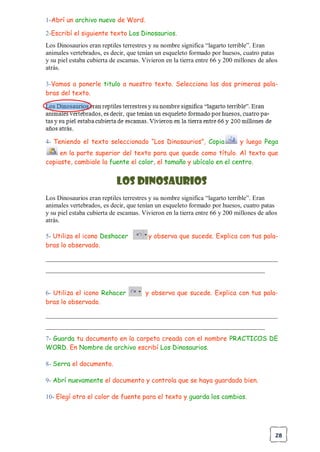 28
1-Abrí un archivo nuevo de Word.
2-Escribí el siguiente texto Los Dinosaurios.
Los Dinosaurios eran reptiles terrestres y su nombre significa “lagarto terrible”. Eran
animales vertebrados, es decir, que tenían un esqueleto formado por huesos, cuatro patas
y su piel estaba cubierta de escamas. Vivieron en la tierra entre 66 y 200 millones de años
atrás.
3-Vamos a ponerle titulo a nuestro texto. Selecciona las dos primeras pala-
bras del texto.
4- Teniendo el texto seleccionado “Los Dinosaurios”, Copia y luego Pega
en la parte superior del texto para que quede como título. Al texto que
copiaste, cambiale la fuente el color, el tamaño y ubícalo en el centro.
Los Dinosaurios
Los Dinosaurios eran reptiles terrestres y su nombre significa “lagarto terrible”. Eran
animales vertebrados, es decir, que tenían un esqueleto formado por huesos, cuatro patas
y su piel estaba cubierta de escamas. Vivieron en la tierra entre 66 y 200 millones de años
atrás.
5- Utiliza el icono Deshacer y observa que sucede. Explica con tus pala-
bras lo observado.
________________________________________________________________________
____________________________________________________________________
6- Utiliza el icono Rehacer y observa que sucede. Explica con tus pala-
bras lo observado.
________________________________________________________________________
____________________________________________________________________
7- Guarda tu documento en la carpeta creada con el nombre PRACTICOS DE
WORD. En Nombre de archivo escribí Los Dinosaurios.
8- Serra el documento.
9- Abrí nuevamente el documento y controla que se haya guardado bien.
10- Elegí otro el color de fuente para el texto y guarda los cambios.
 