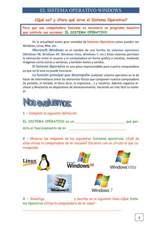 2
EL SISTEMA OPERATIVO WINDOWS
¿Qué es? y ¿Para qué sirve el Sistema Operativo?
Para que una computadora funcione es necesario un programa maestro
que controle sus acciones: EL SISTEMA OPERATIVO.
En la actualidad existe gran variedad de Sistemas Operativos como pueden ser
Windows, Linux, Mac, etc.
Microsoft Windows es el nombre de una familia de sistemas operativos
(Windows 98, Windows XP, Windows Vista, Windows 7, etc.) Estos sistemas permiten
la interacción entre el usuario y la computadora en forma gráfica e intuitiva, mediante
imágenes como iconos y ventanas, y también textos y sonidos.
El Sistema Operativo es una pieza imprescindible para nuestra computadora
ya que sin él esta no puede funcionar.
La función principal que desempeña cualquier sistema operativo es la de
hacer de intermediario entre los elementos físicos que componen nuestra computadora
(la pantalla, el teclado, el disco duro, la impresora,...) y nosotros. Además organiza ar-
chivos y directorios en dispositivos de almacenamiento, haciendo así más fácil su mane-
jo.
1 – Completo la siguiente definición:
EL SISTEMA OPERATIVO es un _______________________________ que per-
mite el funcionamiento de mi ___________________________________
2 – Observo las imágenes de los siguientes Sistemas operativos. ¿Cuál de
ellos utiliza la computadora de mi escuela? Encierro con un círculo el que co-
rresponda.
3 – Investigo y escribo en la siguiente línea ¿Qué Siste-
ma Operativo utiliza la computadora de mi casa?
_____________________________________________________________
 