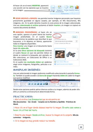 30
Al hacer clic en el menú INSERTAR, aparecerá
una sección con las opciones que se muestra
en la imagen.
DESDE ARCHIVO o IMAGEN: nos permite insertar imágenes personales que hayamos
previamente guardado en alguna carpeta, por ejemplo, en Mis Documentos, Mis
imágenes, etc. En la parte derecha muestra la vista previa de la imagen seleccionada.
Una vez seleccionado el archivo pulsamos el botón Insertar y la imagen se copiará en
nuestro documento de Word.
IMÁGENES PREDISEÑADAS: al hacer clic en
esta opción, aparece el panel lateral de Insertar
imagen prediseñada. En el cuadro Buscar
introduciremos las palabras que describan lo que
buscamos, si lo dejamos en blanco, aparecerán
todas la imágenes disponibles.
Para insertar una imagen en el documento basta
hacer clic sobre ella.
En la zona Otras opciones de búsqueda tenemos
el cuadro Buscar en que nos permite indicar en
donde se realizará la búsqueda, por ejemplo, en
Mis colecciones, en Colecciones de Office o en
Colecciones Web.
En el cuadro Los resultados deben ser podemos
elegir entre imágenes, fotografías, películas o so-
nidos.
MANIPULAR IMÁGENES:
Una vez seleccionada la imagen podremos modificarla seleccionando la pestaña Forma-
to. También se puede acceder a la barra de imagen haciendo doble clic sobre la imagen
que quieras modificar.
Desde estas opciones podrás aplicar diversos estilos a tu imagen, además de poder aña-
dirle un contorno o enmarcarla en determinada forma.
PRACTICAMOS:
1-Abrí el archivo Los Dinosaurios que se encuentra en:
Mis documentos > 3er. Grado > Carpeta con tu Nombre y Apellido >Prácticos de
Word.
2-Hace clic en el lugar donde deseas insertar la imagen. En este caso vamos a
hacer clic al final del texto.
3-Inserta una imagen Desde archivo, buscar la imagen en la carpeta: Mis do-
cumentos > Imágenes.
4- Si la imagen es muy grande reducir su tamaño.
 
