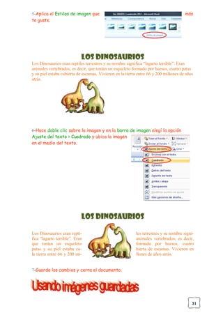 31
5-Aplica el Estilos de imagen que más
te guste.
Los Dinosaurios
Los Dinosaurios eran reptiles terrestres y su nombre significa “lagarto terrible”. Eran
animales vertebrados, es decir, que tenían un esqueleto formado por huesos, cuatro patas
y su piel estaba cubierta de escamas. Vivieron en la tierra entre 66 y 200 millones de años
atrás.
6-Hace doble clic sobre la imagen y en la barra de imagen elegí la opción
Ajuste del texto > Cuadrado y ubica la imagen
en el medio del texto.
Los Dinosaurios
Los Dinosaurios eran repti- les terrestres y su nombre signi-
fica “lagarto terrible”. Eran animales vertebrados, es decir,
que tenían un esqueleto formado por huesos, cuatro
patas y su piel estaba cu- bierta de escamas. Vivieron en
la tierra entre 66 y 200 mi- llones de años atrás.
7-Guarda los cambios y cerra el documento.
 
