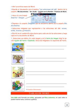 32
1-Abrí un archivo nuevo de Word.
2-Guarda el documento con el nombre “Las estaciones del año” dentro da la
carpeta: Mis documentos > 3er. Grado > Carpeta con tu Nombre >Prácticos de Word.
3-Hace clic en el menú:
Insertar > Imagen.
4-Ingresa a la carpeta Imágenes que se encuentra dentro de la carpeta Mis
documentos.
5-Selecciona imágenes que representen a las estaciones del año: verano,
otoño, invierno y primavera.
6-Escribí en el cuadernillo algo alusivo para cada una de las estaciones y luego
copia en tu documento de Word.
7- Selecciona con doble clic cada imagen y en la barra de imagen elegí la op-
ción Ajuste del texto > Cuadrado. Ubica las imágenes a la izquierda del texto.
______________________________________________________________
__________________________________________________________
_______________________________________________________________
___________________________________________________________
_______________________________________________________________
___________________________________________________________
_______________________________________________________________
___________________________________________________________
8-Guarda el documento.
TABLAS DE WORD
Una tabla está formada por celdas, agrupadas por filas y columnas, en cada celda se
puede insertar texto, números o gráficos.
 