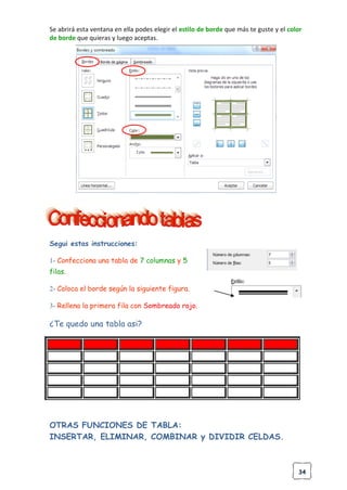 34
Se abrirá esta ventana en ella podes elegir el estilo de borde que más te guste y el color
de borde que quieras y luego aceptas.
Segui estas instrucciones:
1- Confecciona una tabla de 7 columnas y 5
filas.
2- Coloca el borde según la siguiente figura.
3- Rellena la primera fila con Sombreado rojo.
¿Te quedo una tabla asi?
OTRAS FUNCIONES DE TABLA:
INSERTAR, ELIMINAR, COMBINAR y DIVIDIR CELDAS.
 