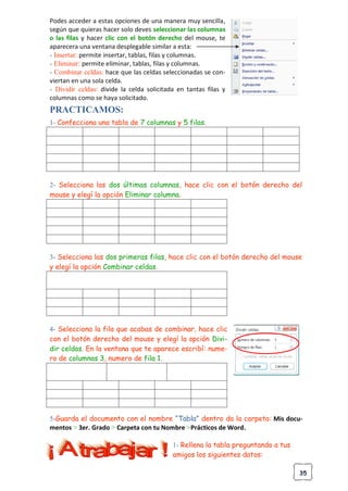 35
Podes acceder a estas opciones de una manera muy sencilla,
según que quieras hacer solo deves seleccionar las columnas
o las filas y hacer clic con el botón derecho del mouse, te
aparecera una ventana desplegable similar a esta:
- Insertar: permite insertar, tablas, filas y columnas.
- Eliminar: permite eliminar, tablas, filas y columnas.
- Combinar celdas: hace que las celdas seleccionadas se con-
viertan en una sola celda.
- Dividir celdas: divide la celda solicitada en tantas filas y
columnas como se haya solicitado.
PRACTICAMOS:
1- Confecciona una tabla de 7 columnas y 5 filas.
2- Selecciona las dos últimas columnas, hace clic con el botón derecho del
mouse y elegí la opción Eliminar columna.
3- Selecciona las dos primeras filas, hace clic con el botón derecho del mouse
y elegí la opción Combinar celdas.
4- Selecciona la fila que acabas de combinar, hace clic
con el botón derecho del mouse y elegí la opción Divi-
dir celdas. En la ventana que te aparece escribí: nume-
ro de columnas 3, numero de fila 1.
5-Guarda el documento con el nombre “Tabla” dentro da la carpeta: Mis docu-
mentos > 3er. Grado > Carpeta con tu Nombre >Prácticos de Word.
1- Rellena la tabla preguntando a tus
amigos los siguientes datos:
 