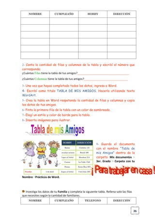 36
NOMBRE CUMPLEAÑO HOBBY DIRECCIÓN
2- Conta la cantidad de filas y columnas de la tabla y escribí el número que
corresponda:
¿Cuántas Filas tiene la tabla de tus amigos?_________________________________
¿Cuántas Columnas tiene la tabla de tus amigos?____________________________
3- Una vez que hayas completado todos los datos, ingresa a Word.
4- Escribí como titulo TABLA DE MIS AMIGOS. Hacerlo utilizando texto
WordArt.
5- Crea la tabla en Word respetando la cantidad de filas y columnas y copia
los datos de tus amigos.
6- Pinta la primera fila de la tabla con un color de sombreado.
7- Elegí un estilo y color de borde para la tabla.
8- Inserta imágenes para ilustrar.
9- Guarda el documento
con el nombre “Tabla de
mis Amigos” dentro da la
carpeta: Mis documentos >
3er. Grado > Carpeta con tu
Nombre >Prácticos de Word.
Investiga los datos de tu Familia y completa la siguiente tabla. Rellena solo las filas
que necesites según la cantidad de familiares.
NOMBRE CUMPLEAÑO TELEFONO DIRECCIÓN
 