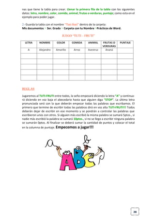 38
nas que tiene la tabla para crear. Llenar la primera fila de la tabla con los siguientes
datos: letra, nombre, color, comida, animal, frutas o verduras, puntaje; como esta en el
ejemplo para poder jugar.
2- Guarda la tabla con el nombre “Tuti fruti” dentro de la carpeta:
Mis documentos > 3er. Grado > Carpeta con tu Nombre >Prácticos de Word.
JUEGO “TUTI – FRUTI”
LETRA NOMBRE COLOR COMIDA ANIMAL FRUTAS O
VERDURAS
PUNTAJE
A Alejandro Amarillo Arroz Avestruz Ananá
REGLAS:
Jugaremos al TUTI-FRUTI entre todos, la seño empezará diciendo la letra “A” y continua-
rá diciendo en voz baja el abecedario hasta que alguien diga “STOP”. La última letra
pronunciada será con la que deberán empezar todas las palabras que escribamos. El
primero que termine de escribir todas las palabras dirá en voz alta TUTI-FRUTI!!! Todos
deberán dejar de escribir en ese momento y se pondrán a controlar las palabras que
escribieron unos con otros. Si alguien más escribió la misma palabra se sumará 5ptos., si
nadie más escribió la palabra se sumará 10ptos., si no se llego a escribir ninguna palabra
se sumarán 0ptos. Al finalizar se deberá sumar la cantidad de puntos y colocar el total
en la columna de puntaje. Empecemos a jugar!!!
 