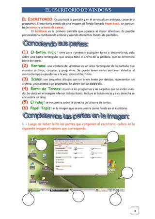 3
EL ESCRITORIO DE WINDOWS
EL ESCRITORIO: Ocupa toda la pantalla y en él se visualizan archivos, carpetas y
programas. El escritorio consta de una imagen de fondo llamada Papel tapiz, un conjun-
to de iconos y la barra de tareas.
El Escritorio es la primera pantalla que aparece al iniciar Windows. Es posible
personalizarla combinando colores y usando diferentes fondos de pantallas.
(1) El botón inicio: sirve para comenzar cualquier tarea a desarrollarse, esta
sobre una barra rectangular que ocupa todo el ancho de la pantalla, que se denomina
barra de tareas.
(2) Ventana: una ventana de Windows es un área rectangular de la pantalla que
muestra archivos, carpetas y programas. Se puede tener varias ventanas abiertas al
mismo tiempo y ejecutarlas a la vez, sobre el Escritorio.
(3) Icono: son pequeños dibujos con un breve texto por debajo, representan un
archivo, una carpeta o un programa. Se abren con un doble clic.
(4) Barra de Tareas: muestra los programas y las carpetas que se están usan-
do. Se ubica en el margen inferior del escritorio. Incluye el botón inicio y a su derecha se
encuentra un reloj.
(5) El reloj: se encuentra sobre la derecha de la barra de tareas.
(6) Papel Tapiz: es la imagen que se encuentra como fondo en el escritorio.
1 – Luego de haber leído las partes que componen al escritorio, coloca en la
siguiente imagen el número que corresponda.
 