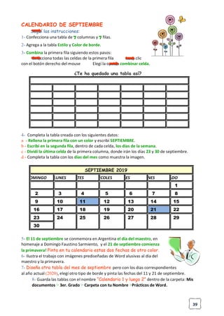 39
CALENDARIO DE SEPTIEMBRE
Seguí las instrucciones:
1- Confecciona una tabla de 7 columnas y 7 filas.
2- Agrega a la tabla Estilo y Color de borde.
3- Combina la primera fila siguiendo estos pasos:
Selecciona todas las celdas de la primera fila hace clic
con el botón derecho del mouse Elegí la opción combinar celda.
¿Te ha quedado una tabla así?
000000000
4- Completa la tabla creada con los siguientes datos:
a - Rellena la primera fila con un color y escribí SEPTIEMBRE.
b - Escribí en la segunda fila, dentro de cada celda, los días de la semana.
c - Dividí la última celda de la primera columna, donde irán los días 23 y 30 de septiembre.
d - Completa la tabla con los días del mes como muestra la imagen.
SEPTIEMBRE 2019
DOMINGO LUNES MARTES MIERCOLES JUEVES VIERNES SABADO
1
2 3 4 5 6 7 8
9 10 11 12 13 14 15
16 17 18 19 20 21 22
23 24 25 26 27 28 29
30
5- El 11 de septiembre se conmemora en Argentina el día del maestro, en
homenaje a Domingo Faustino Sarmiento, y el 21 de septiembre comienza
la primavera! Pinta en tu calendario estas dos fechas de otro color.
6- Ilustra el trabajo con imágenes prediseñadas de Word alusivas al día del
maestro y la primavera.
7- Diseña otra tabla del mes de septiembre pero con los dias correspondientes
al año actual (2020), elegí otro tipo de borde y pinta las fechas del 11 y 21 de septiembre.
8- Guarda las tablas con el nombre “Calendario 1 y luego 2” dentro de la carpeta: Mis
documentos > 3er. Grado > Carpeta con tu Nombre >Prácticos de Word.
 