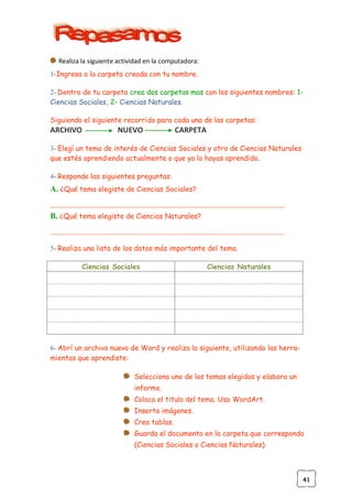 41
Realiza la siguiente actividad en la computadora:
1-Ingresa a la carpeta creada con tu nombre.
2- Dentro de tu carpeta crea dos carpetas mas con los siguientes nombres: 1-
Ciencias Sociales, 2- Ciencias Naturales.
Siguiendo el siguiente recorrido para cada una de las carpetas:
ARCHIVO NUEVO CARPETA
3- Elegí un tema de interés de Ciencias Sociales y otro de Ciencias Naturales
que estés aprendiendo actualmente o que ya lo hayas aprendido.
4- Responde las siguientes preguntas:
A. ¿Qué tema elegiste de Ciencias Sociales?
__________________________________________________________________
B. ¿Qué tema elegiste de Ciencias Naturales?
__________________________________________________________________
5- Realiza una lista de los datos más importante del tema.
Ciencias Sociales Ciencias Naturales
6- Abrí un archivo nuevo de Word y realiza lo siguiente, utilizando las herra-
mientas que aprendiste:
Selecciona uno de los temas elegidos y elabora un
informe.
Coloca el titulo del tema. Usa WordArt.
Inserta imágenes.
Crea tablas.
Guarda el documento en la carpeta que corresponda
(Ciencias Sociales o Ciencias Naturales).
 