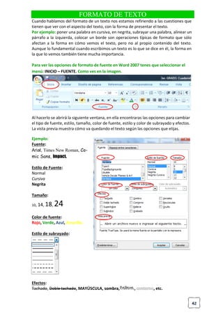 42
FORMATO DE TEXTO
Cuando hablamos del formato de un texto nos estamos refiriendo a las cuestiones que
tienen que ver con el aspecto del texto, con la forma de presentar el texto.
Por ejemplo: poner una palabra en cursiva, en negrita, subrayar una palabra, alinear un
párrafo a la izquierda, colocar un borde son operaciones típicas de formato que sólo
afectan a la forma en cómo vemos el texto, pero no al propio contenido del texto.
Aunque lo fundamental cuando escribimos un texto es lo que se dice en él, la forma en
la que lo vemos también tiene mucha importancia.
Para ver las opciones de formato de fuente en Word 2007 tenes que seleccionar el
menú: INICIO – FUENTE. Como ves en la imagen.
Al hacerlo se abrirá la siguiente ventana, en ella encontraras las opciones para cambiar
el tipo de fuente, estilo, tamaño, color de fuente, estilo y color de subrayado y efectos.
La vista previa muestra cómo va quedando el texto según las opciones que elijas.
Ejemplo:
Fuente:
Arial, Times New Roman, Co-
mic Sans, Impact.
Estilo de Fuente:
Normal
Cursiva
Negrita
Tamaño:
10, 14, 18, 24
Color de fuente:
Rojo, Verde, Azul, Amarillo.
Estilo de subrayado:
Efectos:
Tachado, Doble tachado, MAYÚSCULA, s
so
om
mb
br
ra
a, R
R
Re
e
el
lli
iie
e
ev
v
ve
e
e, , etc.
 