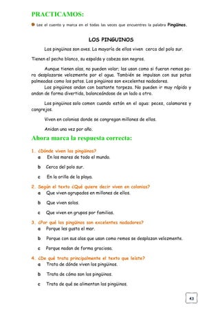 43
PRACTICAMOS:
Lee el cuento y marca en el todas las veces que encuentres la palabra Pingüinos.
LOS PINGUINOS
Los pingüinos son aves. La mayoría de ellos viven cerca del polo sur.
Tienen el pecho blanco, su espalda y cabeza son negros.
Aunque tienen alas, no pueden volar; las usan como si fueran remos pa-
ra desplazarse velozmente por el agua. También se impulsan con sus patas
palmeadas como los patos. Los pingüinos son excelentes nadadores.
Los pingüinos andan con bastante torpeza. No pueden ir muy rápido y
andan de forma divertida, balanceándose de un lado a otro.
Los pingüinos solo comen cuando están en el agua: peces, calamares y
cangrejos.
Viven en colonias donde se congregan millones de ellos.
Anidan una vez por año.
Ahora marca la respuesta correcta:
1. ¿Dónde viven los pingüinos?
a En los mares de todo el mundo.
b Cerca del polo sur.
c En la orilla de la playa.
2. Según el texto ¿Qué quiere decir viven en colonias?
a Que viven agrupados en millones de ellos.
b Que viven solos.
c Que viven en grupos por familias.
3. ¿Por qué los pingüinos son excelentes nadadores?
a Porque les gusta el mar.
b Porque con sus alas que usan como remos se desplazan velozmente.
c Porque nadan de forma graciosa.
4. ¿De qué trata principalmente el texto que leíste?
a Trata de dónde viven los pingüinos.
b Trata de cómo son los pingüinos.
c Trata de qué se alimentan los pingüinos.
 