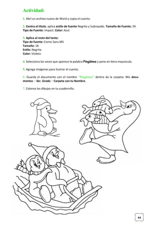 44
Actividad:
1. Abrí un archivo nuevo de Word y copia el cuento.
2. Centra el título, aplica estilo de fuente Negrita y Subrayado. Tamaño de Fuente: 24.
Tipo de Fuente: Impact. Color: Azul.
3. Aplica al resto del texto:
Tipo de fuente: Comic Sans MS
Tamaño: 18
Estilo: Negrita
Color: Violeta
4. Selecciona las veces que aparece la palabra Pingüinos y pone en letra mayúscula.
5. Agrega imágenes para ilustrar el cuento.
6. Guarda el documento con el nombre “Pingüinos” dentro da la carpeta: Mis docu-
mentos > 3er. Grado > Carpeta con tu Nombre.
7. Colorea los dibujos en tu cuadernillo.
 