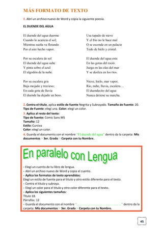 45
MÁS FORMATO DE TEXTO
1. Abrí un archivo nuevo de Word y copia la siguiente poesía.
EL DUENDE DEL AGUA
El duende del agua duerme
Cuando lo acaricia el sol;
Mientras sueña va flotando
Por el aire hecho vapor.
Por su escalera de sol
El duende del agua sube
Y pinta sobre el azul
El algodón de la nube.
Por su escalera gris
Baja mojado y travieso;
En cada gota de lluvia
El duende ha dejado un beso.
Usa tapado de nieve
Y el frio no le hace mal
O se esconde en un palacio
Todo de hielo y cristal.
El duende del agua esta
En las gotas del roció.
Juega en las olas del mar
Y se desliza en los ríos.
Nieve, hielo, mar vapor,
Rio, nube, lluvia, escalera…
El duendecito del agua
Nunca detiene su marcha.
2. Centra el título, aplica estilo de fuente Negrita y Subrayado. Tamaño de Fuente: 20.
Tipo de Fuente: elegí una. Color: elegí un color.
3. Aplica al resto del texto:
Tipo de fuente: Comic Sans MS
Tamaño: 12
Estilo: Cursiva
Color: elegí un color.
4. Guarda el documento con el nombre “El duende del agua” dentro da la carpeta: Mis
documentos > 3er. Grado > Carpeta con tu Nombre.
- Elegí un cuento de tu libro de lengua.
- Abrí un archivo nuevo de Word y copia el cuento.
- Aplica los formatos de texto aprendidos:
Elegí un estilo de fuente para el titulo y otro estilo diferente para el texto.
- Centra el titulo y subraya.
- Elegí un color para el titulo y otro color diferente para el texto.
- Aplica los siguientes tamaños:
Titulo 18.
Párrafos: 12
- Guarda el documento con el nombre “…………………………………..” dentro da la
carpeta: Mis documentos > 3er. Grado > Carpeta con tu Nombre.
 