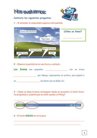 4
Contesta las siguientes preguntas:
1 – Al encender la computadora aparece esta pantalla.
¿Cómo se llama?
___________________
2 – Observo la pantalla de mi escritorio y contesto.
Los Iconos son pequeños _______________________ con un breve
_______________________ por debajo, representan un archivo, una carpeta o
un _______________________ Se abren con un doble clic.
3 – ¿Cómo se llama la barra rectangular donde se encuentra el botón Inicio,
los programas y carpetas que se están usando y el Reloj?
______________________________________________________________________
4 – El botón INICIO me sirve para:
________________________________________________________________________
____________________________________________________________________
 