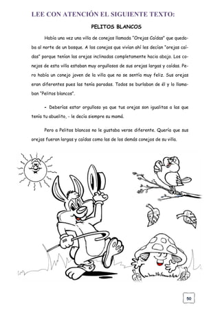 50
LEE CON ATENCIÓN EL SIGUIENTE TEXTO:
PELITOS BLANCOS
Había una vez una villa de conejos llamada “Orejas Caídas” que queda-
ba al norte de un bosque. A los conejos que vivían ahí les decían “orejas caí-
das” porque tenían las orejas inclinadas completamente hacia abajo. Los co-
nejos de esta villa estaban muy orgullosos de sus orejas largas y caídas. Pe-
ro había un conejo joven de la villa que no se sentía muy feliz. Sus orejas
eran diferentes pues las tenía paradas. Todos se burlaban de él y lo llama-
ban “Pelitos blancos”.
- Deberías estar orgulloso ya que tus orejas son igualitas a las que
tenía tu abuelito, - le decía siempre su mamá.
Pero a Pelitos blancos no le gustaba verse diferente. Quería que sus
orejas fueran largas y caídas como las de los demás conejos de su villa.
 