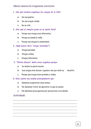 51
Ahora marca la respuesta correcta:
1. ¿De qué estaban orgullosos los conejos de la villa?
a De sus padres.
b De sus orejas caídas.
c De su villa.
2. ¿Por qué el conejito joven no se sentía feliz?
a Porque sus orejas eran diferentes.
b Porque su mamá lo reñía.
c Porque sus amigos lo molestaban.
3. ¿Qué quiere decir “orejas inclinadas”?
a Orejas paradas.
b Orejas caídas.
c Orejas diferentes.
4. “Pelitos blancos” debía estar orgulloso porque:
a Su madre lo quería mucho.
b Sus orejas eran únicas e iguales a las que tenía su abuelito.
c Porque sus orejas eran grandes y caídas.
5. Este cuento nos enseña principalmente que:
a Debemos aceptarnos como somos.
b No debemos tratar de aparentar lo que no somos.
c No debemos preocuparnos por parecernos a los demás.
Actividad:
______________________________________________________________________
______________________________________________________________________
______________________________________________________________________
______________________________________________________________________
______________________________________________________________________
______________________________________________________________________
 