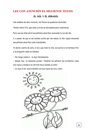 52
LEE CON ATENCIÓN EL SIGUIENTE TEXTO:
EL SOL Y EL GIRASOL
Una mañana de duro invierno, las flores se quedaron dormidas.
Tenían tanto frío, que unas a otras se abrazaban para calentarse.
Pero una de ellas abrió sus pétalos amarillos, buscando la luz del día.
Y, a pesar de que el sol estaba oculto por las nubes, la flor siguió elevando
sus pétalos amarillos como buscándolo.
Al darse cuenta de esto, el sol, que todo lo veía, se acercó a la hermosa flor
y le preguntó cómo se llamaba.
- No tengo nombre – le dijo tímidamente.
- Desde hoy, te llamarás girasol. Tendrás los pétalos tan brillantes como
mis rayos y siempre se abrirán hacia donde yo esté –
- Le dijo el sol, acariciándola con sus rayos de luz y calor.
 