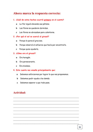 53
Ahora marca la respuesta correcta:
1. ¿Cuál de estos hechos ocurrió primero en el cuento?
a La flor siguió elevando sus pétalos.
b Las flores se quedaron dormidas.
c Las flores se abrazaban para calentarse.
2. ¿Por qué el sol se acercó al girasol?
a Porque le pareció gracioso.
b Porque observó el esfuerzo que hacía por encontrarlo.
c Porque quiso ayudarlo.
3. ¿Cómo era el girasol?
a Era haragán.
b Era perseverante.
c Era miedoso.
4. Este cuento nos enseña principalmente que:
a Debemos esforzarnos por lograr lo que nos proponemos.
b Debemos pedir ayuda a los demás.
c Debemos esperar a que todo pase.
Actividad:
______________________________________________________________________
______________________________________________________________________
______________________________________________________________________
______________________________________________________________________
______________________________________________________________________
______________________________________________________________________
______________________________________________________________________
______________________________________________________________________
______________________________________________________________________
 