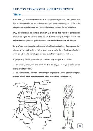 54
LEE CON ATENCIÓN EL SIGUIENTE TEXTO:
Titulo: ___________________________________________________________
Cierta vez, el príncipe heredero de la corona de Inglaterra, niño que se ha-
bía hecho conocido por su mal carácter, por su indisciplina y por la falta de
respeto a sus profesores, se comportó muy mal con una de sus maestras.
Muy enfadada ella le llamó la atención y le exigió más respeto. Entonces el
muchacho lejos de hacerle caso, de un fuerte puntapié rompió uno de los
más hermosos jarrones que adornaban la suntuosa habitación del palacio.
La profesora de inmediato abandonó el salón de estudios y fue a presentar
el caso al rey, padre del príncipe, quien vino al instante y, llamándole la aten-
ción, exigió al niño pidiese perdón a su maestra y le prometa respeto.
El pequeño príncipe, puesto de pie, en tono muy arrogante, exclamó:
- Recuerde, señor, que ella es un súbdito del rey. ¿Acaso yo no seré un día
el rey de Inglaterra?
- Lo sé muy bien… Por eso te mando por segunda vez pidas perdón a la pro-
fesora. El que debe mandar mañana, debe aprender a obedecer hoy.
 