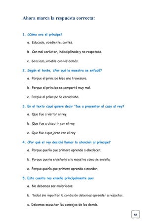 55
Ahora marca la respuesta correcta:
1. ¿Cómo era el príncipe?
a. Educado, obediente, cortés.
b. Con mal carácter, indisciplinado y no respetaba.
c. Gracioso, amable con los demás
2. Según el texto, ¿Por qué la maestra se enfadó?
a. Porque el príncipe hizo una travesura.
b. Porque el príncipe se comportó muy mal.
c. Porque el príncipe no escuchaba.
3. En el texto ¿qué quiere decir “fue a presentar el caso al rey?
a. Que fue a visitar al rey.
b. Que fue a discutir con el rey.
c. Que fue a quejarse con el rey.
4. ¿Por qué el rey decidió llamar la atención al príncipe?
a. Porque quería que primero aprenda a obedecer.
b. Porque quería enseñarle a la maestra como se enseña.
c. Porque quería que primero aprenda a mandar.
5. Este cuento nos enseña principalmente que:
a. No debemos ser malcriados.
b. Todos sin importar la condición debemos aprender a respetar.
c. Debemos escuchar los consejos de los demás.
 