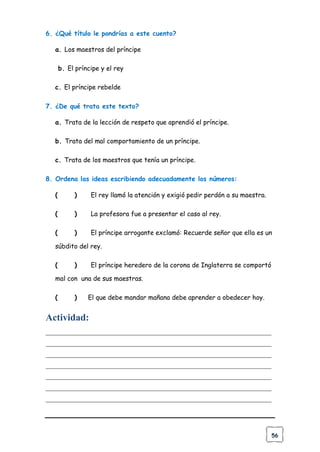 56
6. ¿Qué título le pondrías a este cuento?
a. Los maestros del príncipe
b. El príncipe y el rey
c. El príncipe rebelde
7. ¿De qué trata este texto?
a. Trata de la lección de respeto que aprendió el príncipe.
b. Trata del mal comportamiento de un príncipe.
c. Trata de los maestros que tenía un príncipe.
8. Ordena las ideas escribiendo adecuadamente los números:
( ) El rey llamó la atención y exigió pedir perdón a su maestra.
( ) La profesora fue a presentar el caso al rey.
( ) El príncipe arrogante exclamó: Recuerde señor que ella es un
súbdito del rey.
( ) El príncipe heredero de la corona de Inglaterra se comportó
mal con una de sus maestras.
( ) El que debe mandar mañana debe aprender a obedecer hoy.
Actividad:
______________________________________________________________________
______________________________________________________________________
______________________________________________________________________
______________________________________________________________________
______________________________________________________________________
______________________________________________________________________
______________________________________________________________________
 
