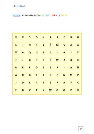 57
Actividad:
RODEA LAS PALABRAS CON AJE, JERO , JERA , Y JERIA.
X V S O N A J E R O
S I H R E Ñ M C A A
M A Q U I L L A J E
T J G H F R W Z X C
R E L O J E R I A Ñ
A R G X T O P N M P
J O C A J E R A F C
E B V T Y W Q O P X
 
