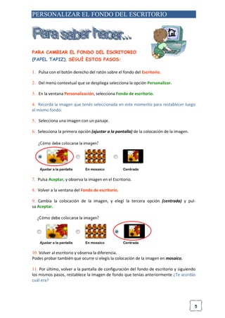 5
PERSONALIZAR EL FONDO DEL ESCRITORIO
PARA CAMBIAR EL FONDO DEL ESCRITORIO
(PAPEL TAPIZ), SEGUÍ ESTOS PASOS:
1. Pulsa con el botón derecho del ratón sobre el fondo del Escritorio.
2. Del menú contextual que se despliega selecciona la opción Personalizar.
3. En la ventana Personalización, selecciona Fondo de escritorio.
4. Recordá la imagen que tenés seleccionada en este momento para restablecer luego
el mismo fondo.
5. Selecciona una imagen con un paisaje.
6. Selecciona la primera opción (ajustar a la pantalla) de la colocación de la imagen.
Ajustar a la pantalla En mosaico Centrada
7. Pulsa Aceptar, y observa la imagen en el Escritorio.
8. Volver a la ventana del Fondo de escritorio.
9. Cambia la colocación de la imagen, y elegí la tercera opción (centrada) y pul-
sa Aceptar.
Ajustar a la pantalla En mosaico Centrada
10. Volver al escritorio y observa la diferencia.
Podes probar también que ocurre si elegís la colocación de la imagen en mosaico.
11. Por último, volver a la pantalla de configuración del fondo de escritorio y siguiendo
los mismos pasos, restablece la imagen de fondo que tenías anteriormente ¿Te acordás
cuál era?
 