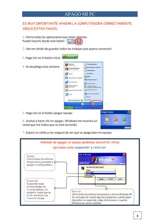 6
APAGO MI PC
ES MUY IMPORTANTE APAGAR LA COMPUTADORA CORRECTAMENTE.
SEGUI ESTOS PASOS:
1. Cierro todas las aplicaciones que están abiertas.
Puedo hacerlo desde este botón:
2. ¡No me olvido de guardar todos los trabajos que quiero conservar!
3. Hago clic en el botón inicio:
4. Se despliega esta ventana.
5. Hago clic en el botón apagar equipo.
6. Vuelvo a hacer clic en apagar, Windows me muestra un
cartel que me indica que se está cerrando.
7. Espero un ratito y me aseguro de ver que se apago bien mi equipo.
Además de apagar el equipo podemos encontrar otras
opciones como suspender y reiniciar.
 