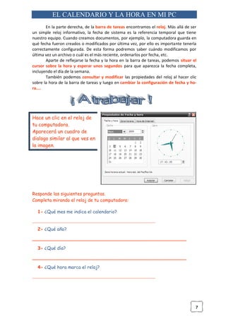 7
EL CALENDARIO Y LA HORA EN MI PC
En la parte derecha, de la barra de tareas encontramos el reloj. Más allá de ser
un simple reloj informativo, la fecha de sistema es la referencia temporal que tiene
nuestro equipo. Cuando creamos documentos, por ejemplo, la computadora guarda en
qué fecha fueron creados o modificados por última vez, por ello es importante tenerla
correctamente configurada. De esta forma podremos saber cuándo modificamos por
última vez un archivo o cuál es el más reciente, ordenarlos por fecha, etc.
Aparte de reflejarse la fecha y la hora en la barra de tareas, podemos situar el
cursor sobre la hora y esperar unos segundos para que aparezca la fecha completa,
incluyendo el día de la semana.
También podemos consultar y modificar las propiedades del reloj al hacer clic
sobre la hora de la barra de tareas y luego en cambiar la configuración de fecha y ho-
ra....
Hace un clic en el reloj de
tu computadora.
Aparecerá un cuadro de
dialogo similar al que ves en
la imagen.
Responde las siguientes preguntas.
Completa mirando el reloj de tu computadora:
1- ¿Qué mes me indica el calendario?
______________________________________________________
2- ¿Qué año?
______________________________________________________
3- ¿Qué día?
______________________________________________________
4- ¿Qué hora marca el reloj?
______________________________________________________
 