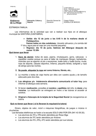 .larioja.org
C/ Albina Balda, s/n
26142 – Villamediana de Iregua
Teléfono y Fax: 941435920
e.mail: cp.gberceo.villamediana@larioja.org
web.- http//:centros2.pntic.mec.es/cp.
gonzalo.de.berceo2
Gobierno
de La Rioja
Educación, Cultura y
Deporte
Dirección General de
Educación
Colegio Público
GONZALO DE BERCEO
ESTIMADA FAMILIA:
Les informamos de la actividad que van a realizar sus hijos en el albergue
municipal de SANTOÑA (CANTABRIA)
• Salida: día 12 de junio a las 8:45 h de la mañana desde el
Polideportivo.
Vamos todos en dos autobúses. Llevarán almuerzo y la comida del
1º día y agua para el viaje (en una mochila pequeña)
• Regreso: día 14 de junio. Salimos del Albergue después de
comer 15:30h
Qué tienen que llevar
1. Saco de dormir, bolsa de aseo, pijama, chubasquero, gorra, catiuscas o
zapatillas usadas porque es para el taller de marisqueo (fango), bañador/es,
chanclas que se agarren al pie o escarpines, toalla baño y toalla ducha, muda,
ropa de deporte, calzado deportivo, linterna, pequeña libreta, bolígrafo y ropa
de abrigo para las noches.
2. Se puede etiquetar la ropa así como linterna, libreta, etc..
3. La mochila o bolsa de viaje hecha por ellos con vuestra ayuda y de tamaño
adecuado para dos días.
4. Los alérgicos y/o intolerancia alimentaría comunicarlo al tutor hoy para
informar al albergue esta semana.
5. Si tienen medicación, ponedles el nombre y apellidos del niño, la dosis y los
horarios. La medicación se entregará en mano a las tutoras al acceder al
autobús.
6. Original o fotocopia de la tarjeta de la Seguridad Social (la recogeremos en
tutoría
Qué no tienen que llevar ( si lo llevaran lo requisará la tutora)
Dinero, objetos de valor, móvil o máquinas fotográficas, de juegos o música ni
chucherías.
Las llamadas telefónicas se harán a la escuela SOLO UNA POR DÍA (941 43 59 20).
• Los alumnos de 3ºA y 3ºB serán atendidos por Rosa Olga
• Los alumnos de 3ºC serán atendidos por Andone
• Los alumnos de 4ºA ,4ºB y 4ºC serán atendidos por sus tutoras.
 